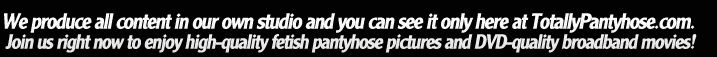 We produce all content in our own studio and you can see it only here at TotallyPantyhose.com