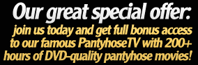 Our great special offer: join us today and get full bonus access to our famous PantyhoseTV with 200+ hours of DVD-quality pantyhose movies!